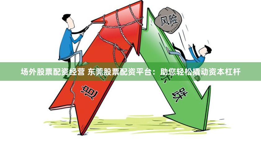 场外股票配资经营 东莞股票配资平台：助您轻松撬动资本杠杆