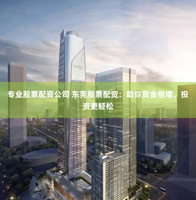 专业股票配资公司 东莞股票配资：助你资金倍增，投资更轻松