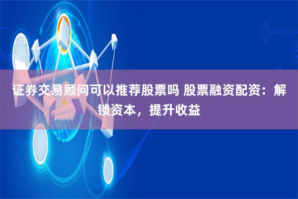 证券交易顾问可以推荐股票吗 股票融资配资：解锁资本，提升收益