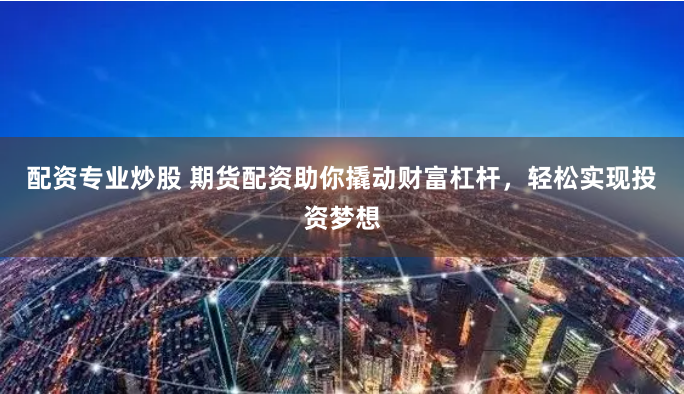 配资专业炒股 期货配资助你撬动财富杠杆，轻松实现投资梦想